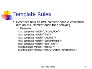 Template Rules Describes how an XML element node is converted into an XSL element node for displaying Examples <xsl: template match=“/article/title”> <xsl: template match=“line”> <xsl: template match=“city/line”> <xsl: template match=“content//line”> <xsl: template match=“title | line”> <xsl:template match=“/article/*” <xsl:template match=“/article/section[2]/title/text()” 