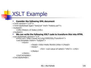 XSLT Example Consider the following XML document <?xml version="1.0"?> <?xml-stylesheet type="text/xsl" href="history.xsl"?> <subject>  <info>History of India</info> </subject> We can write the following XSLT code to transform this into HTML <xsl:stylesheet version="1.0" xmlns:xsl="http://www.w3.org/1999/XSL/Transform"> <xsl:template match="subject"> <html>  <head><title>Hello World</title></head> <body> <h2> <xsl:value-of select="info"/> </h2> </body>  </html> </xsl:template> </xsl:stylesheet> 