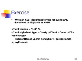 Exercise Write an XSLT document for the following XML document to display it as HTML <?xml version = “1.0” ?> <?xml:stylesheet type = “text/xsl” href = “one.xsl”?> <myPerson> <personName>Sachin Tendulkar</personName> </myPerson> 