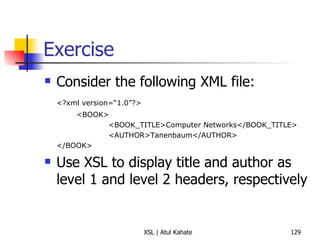 Exercise Consider the following XML file: <?xml version=“1.0”?> <BOOK> <BOOK_TITLE>Computer Networks</BOOK_TITLE> <AUTHOR>Tanenbaum</AUTHOR> </BOOK> Use XSL to display title and author as level 1 and level 2 headers, respectively 