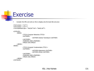 Exercise Consider this XML and write an XSL to display only the book title and price <?xml version = “1.0” ?> <?xml version = "1.0" ?> <?xml:stylesheet type = "text/xsl" href = "book2.xsl"?> <CATALOG> <BOOK> <TITLE>Computer Networks</TITLE> <AUTHORS> <AUTHOR>Andrew Tanenbaum</AUTHOR> </AUTHORS> <PUBYEAR>2003</PUBYEAR> <PRICE>250</PRICE> </BOOK> <BOOK> <TITLE>Computer Fundamentals</TITLE > <AUTHORS> <AUTHOR>Rajaraman</AUTHOR> <AUTHOR>Ghosh</AUTHOR> </AUTHORS> <PUBYEAR>2002</PUBYEAR> <PRICE>250</PRICE> </BOOK> </CATALOG> 