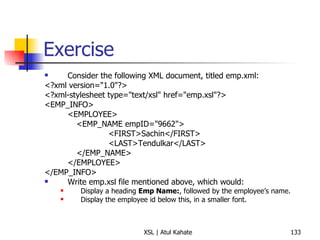 Exercise Consider the following XML document, titled emp.xml: <?xml version="1.0"?> <?xml-stylesheet type="text/xsl" href="emp.xsl"?> <EMP_INFO> <EMPLOYEE> <EMP_NAME empID="9662"> <FIRST>Sachin</FIRST> <LAST>Tendulkar</LAST> </EMP_NAME> </EMPLOYEE> </EMP_INFO> Write emp.xsl file mentioned above, which would:  Display a heading  Emp Name: , followed by the employee’s name. Display the employee id below this, in a smaller font. 