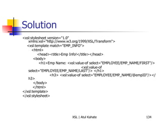 Solution <xsl:stylesheet version="1.0" xmlns:xsl="http://www.w3.org/1999/XSL/Transform"> <xsl:template match="EMP_INFO"> <html> <head><title>Emp Info!</title></head>   <body>   <h1>Emp Name: <xsl:value-of select="EMPLOYEE/EMP_NAME/FIRST"/>  <xsl:value-of select="EMPLOYEE/EMP_NAME/LAST"/> </h1> <h3> <xsl:value-of select="EMPLOYEE/EMP_NAME/@empID"/></h3>    </body> </html> </xsl:template> </xsl:stylesheet> 