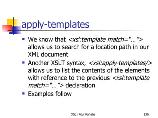 apply-templates We know that  <xsl:template match=“…”>  allows us to search for a location path in our XML document Another XSLT syntax,  <xsl:apply-templates/>  allows us to list the contents of the elements with reference to the previous  <xsl:template match=“…”>  declaration Examples follow 