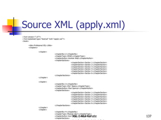 Source XML (apply.xml) <?xml version="1.0"?> <?xml-stylesheet type="text/xsl" href="apply1.xsl"?> <book> <title>Profesional XSL</title> <chapters> <chapter> <chapterNo>2</chapterNo> <chapterTopic>XPath</chapterTopic> <chapterAuthor>Andrew Watt</chapterAuthor> <chapterSections> <chapterSection>Section 1</chapterSection> <chapterSection>Section 2</chapterSection> <chapterSection>Section 3</chapterSection> <chapterSection>Section 4</chapterSection> <chapterSection>Section 5</chapterSection> <chapterSection>Section 6</chapterSection> </chapterSections> </chapter> <chapter> <chapterNo>3</chapterNo> <chapterTopic>XSLT Basics</chapterTopic> <chapterAuthor>Paul Spencer</chapterAuthor> <chapterSections> <chapterSection>Section 1</chapterSection> <chapterSection>Section 2</chapterSection> <chapterSection>Section 3</chapterSection> <chapterSection>Section 4</chapterSection> <chapterSection>Section 5</chapterSection> <chapterSection>Section 6</chapterSection> </chapterSections> </chapter> <chapter> <chapterNo>4</chapterNo> <chapterTopic>Modular XSLT</chapterTopic> <chapterAuthor>Kurt Cagle</chapterAuthor> <chapterSections> <chapterSection>Section 1</chapterSection> <chapterSection>Section 2</chapterSection> <chapterSection>Section 3</chapterSection> <chapterSection>Section 4</chapterSection> <chapterSection>Section 5</chapterSection> <chapterSection>Section 6</chapterSection> </chapterSections> </chapter> </chapters> </book> 