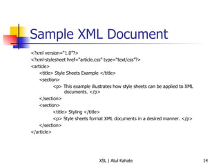 Sample XML Document <?xml version=“1.0”?> <?xml-stylesheet href=“article.css” type=“text/css”?> <article> <title> Style Sheets Example </title> <section> <p> This example illustrates how style sheets can be applied to XML    documents. </p> </section> <section> <title> Styling </title> <p> Style sheets format XML documents in a desired manner. </p> </section> </article> 