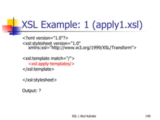 XSL Example: 1 (apply1.xsl) <?xml version="1.0"?> <xsl:stylesheet version="1.0" xmlns:xsl="http://www.w3.org/1999/XSL/Transform"> <xsl:template match="/"> <xsl:apply-templates/> </xsl:template> </xsl:stylesheet> Output: ? 