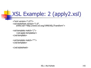 XSL Example: 2 (apply2.xsl) <?xml version="1.0"?> <xsl:stylesheet version="1.0" xmlns:xsl="http://www.w3.org/1999/XSL/Transform"> <xsl:template match="/"> <xsl:apply-templates/> </xsl:template> <xsl:template match="*"> </xsl:template> </xsl:stylesheet> 