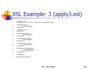 XSL Example: 3 (apply3.xsl) <?xml version="1.0"?> <xsl:stylesheet version="1.0" xmlns:xsl="http://www.w3.org/1999/XSL/Transform"> <xsl:template match="/"> <xsl:apply-templates/> </xsl:template> <xsl:template match="*"> </xsl:template> <xsl:template match="book"> <xsl:apply-templates/> </xsl:template> <xsl:template match="chapters"> <xsl:apply-templates/> </xsl:template> <xsl:template match="chapter"> <xsl:apply-templates/> </xsl:template> <xsl:template match="chapterTopic"> <!-- <xsl:apply-templates/> --> <xsl:value-of select="."/> </xsl:template> </xsl:stylesheet> Display the list of chapter topics 