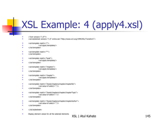 XSL Example: 4 (apply4.xsl) <?xml version="1.0"?> <xsl:stylesheet version="1.0" xmlns:xsl="http://www.w3.org/1999/XSL/Transform"> <xsl:template match="/"> <xsl:apply-templates/> </xsl:template> <xsl:template match="*"> </xsl:template> <xsl:template match="book"> <xsl:apply-templates/> </xsl:template> <xsl:template match="chapters"> <xsl:apply-templates/> </xsl:template> <xsl:template match="chapter"> <xsl:apply-templates/> </xsl:template> <xsl:template match="/book/chapters/chapter/chapterNo"> <xsl:value-of select="."/> </xsl:template> <xsl:template match="/book/chapters/chapter/chapterTopic"> <xsl:value-of select="."/> </xsl:template> <xsl:template match="/book/chapters/chapter/chapterAuthor"> <xsl:value-of select="."/> </xsl:template> </xsl:stylesheet> Display element values for all the selected elements 