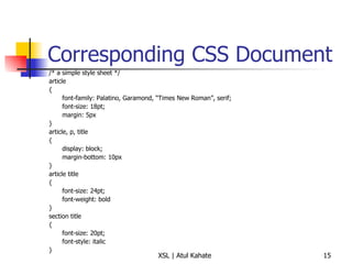 Corresponding CSS Document /* a simple style sheet */ article { font-family: Palatino, Garamond, “Times New Roman”, serif; font-size: 18pt; margin: 5px } article, p, title { display: block; margin-bottom: 10px } article title { font-size: 24pt; font-weight: bold } section title { font-size: 20pt; font-style: italic } 