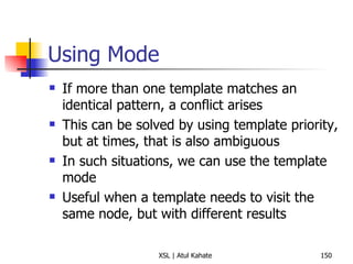 Using Mode If more than one template matches an identical pattern, a conflict arises This can be solved by using template priority, but at times, that is also ambiguous In such situations, we can use the template mode Useful when a template needs to visit the same node, but with different results 