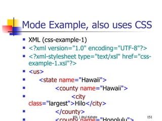 Mode Example, also uses CSS XML (css-example-1) <?xml version="1.0" encoding="UTF-8"?> <?xml-stylesheet type="text/xsl" href="css-example-1.xsl"?> < us > < state  name =" Hawaii "> < county  name =" Hawaii "> < city  class =" largest "> Hilo </ city > </ county > < county  name =" Honolulu "> < city  class =" largest "> Honolulu </ city > </ county > < county  name =" Kauai "> < city  class =" largest "> Kapaa </ city > </ county > < county  name =" Maui "> < city  class =" largest "> Kahului </ city > </ county > </ state > </ us > XSL <?xml version="1.0" encoding="UTF-8"?> < xsl:stylesheet  version =" 1.0 "  xmlns:xsl =" http://www.w3.org/1999/XSL/Transform "> < xsl:output  method =" html "/> < xsl:template  match =" us/state "> < html > < head > < title > State:  < xsl:value-of  select =" @name "/> </ title > < style  type =" text/css "> h1, h2 {font-family: sans-serif, color: blue} ul {font-size: 16pt} </ style > </ head > < body > < h1 >  State:  < xsl:value-of  select =" @name "/> </ h1 > < h2 > All Countries </ h2 > < ul > < xsl:apply-templates  select =" county "  mode =" county "/> </ ul > < h2 > Largest Cities (by County) </ h2 > < ul > < xsl:apply-templates  select =" county "  mode =" city "/> </ ul > </ body > </ html > </ xsl:template > < xsl:template  match =" county "  mode =" county "> < li > < xsl:value-of  select =" @name "/> </ li > </ xsl:template > < xsl:template  match =" county "  mode =" city "> < li > < xsl:value-of  select =" city "/>  ( < xsl:value-of  select =" @name "/> ) </ li > </ xsl:template > </ xsl:stylesheet > 