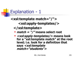 Explanation - 1 <xsl:template match="/"> <xsl:apply-templates/> </xsl:template> match = “/”  means select root <xsl:apply-templates/>  means look for a “xsl:template match” at the root level; i.e. look for a definition that says  <xsl:template match=“students"> 