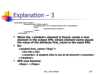 Explanation – 3 <xsl:template match="student"> <xsl:element name="{@first_name}"> <xsl:attribute name="id"><xsl:value-of select="id"/></xsl:attribute> <notes> <xsl:value-of select="remarks"/> </notes> </xsl:element> </xsl:template> When the < student>  element is found, create a new element in the output XML whose element name equals the value of the attribute first_name in the input XML So: <student first_name="Raju"> <id>101</id> <remarks> A student who is not at all sincere!</remarks> </student> Will now become <Raju> </Raju> 
