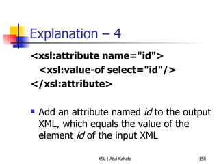 Explanation – 4 <xsl:attribute name="id"> <xsl:value-of select="id"/> </xsl:attribute>   Add an attribute named  id  to the output XML, which equals the value of the element  id  of the input XML 
