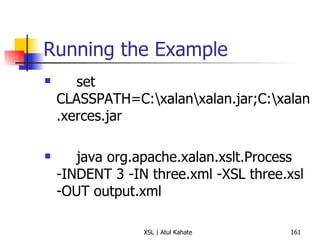 Running the Example set CLASSPATH=C:\xalan\xalan.jar;C:\xalan.xerces.jar java org.apache.xalan.xslt.Process -INDENT 3 -IN three.xml -XSL three.xsl -OUT output.xml 