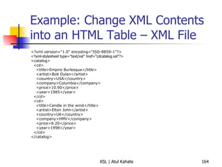Example: Change XML Contents into an HTML Table – XML File <?xml version="1.0" encoding="ISO-8859-1"?> <?xml-stylesheet type="text/xsl" href="cdcatalog.xsl"?>  <catalog> <cd> <title>Empire Burlesque</title> <artist>Bob Dylan</artist> <country>USA</country> <company>Columbia</company> <price>10.90</price> <year>1985</year> </cd> <cd> <title>Candle in the wind</title> <artist>Elton John</artist> <country>UK</country> <company>HMV</company> <price>8.20</price> <year>1998</year> </cd> </catalog> 