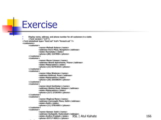 Exercise Display name, address, and phone number for all customers in a table <?xml version="1.0"?> <?xml-stylesheet type="text/xsl" href="foreach.xsl" ?> <customers> <customer> <name>Mahesh Katare</name> <address>Eve's Plaza, Bangalore</address> <state>Karnataka</state> <phone>(80) 3247890</phone> </customer> <customer> <name>Naren Limaye</name> <address>Shanti Apartments, Thane</address> <state>Maharashtra</state> <phone>(22) 82791810</phone> </customer> <customer> <name>Uday Bhalerao</name> <address>Kothrud, Pune</address> <state>Maharashtra</state> <phone>(20) 25530834</phone> </customer> <customer> <name>Amol Kavthekar</name> <address>Station Road, Solapur</address> <state>Maharashtra</state> <phone>(217) 2729345</phone> </customer> <customer> <name>Meghraj Mane</name> <address>Cannuaght Place, Delhi</address> <state>Delhi</state> <phone>(11) 57814091</phone> </customer> <customer> <name>Sameer Joshi</name> <address>Gullapetti, Hyderabad</address> <state>Andhra Pradesh</state> <phone>93717-90911</phone> </customer> </customers> 
