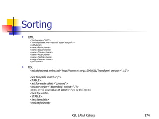 Sorting XML <?xml version="1.0"?> <?xml-stylesheet href="test.xsl" type="text/xsl"?> <xslTutorial>  <name>John</name>  <name>Josua</name>  <name>Charles</name>  <name>Alice</name>  <name>Martha</name>  <name>George</name>  </xslTutorial>  XSL <xsl:stylesheet xmlns:xsl='http://www.w3.org/1999/XSL/Transform' version="1.0">  <xsl:template match="/">  <TABLE>  <xsl:for-each select="//name">  <xsl:sort order="ascending" select="."/>  <TR><TH><xsl:value-of select="."/></TH></TR>  </xsl:for-each>  </TABLE>  </xsl:template>  </xsl:stylesheet>  