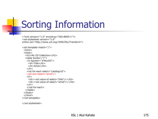 Sorting Information <?xml version="1.0" encoding="ISO-8859-1"?> <xsl:stylesheet version="1.0" xmlns:xsl="http://www.w3.org/1999/XSL/Transform"> <xsl:template match="/"> <html> <body> <h2>My CD Collection</h2> <table border="1"> <tr bgcolor="#9acd32"> <th>Title</th> <th>Artist</th> </tr> <xsl:for-each select="catalog/cd"> <xsl:sort select="artist"/> <tr> <td><xsl:value-of select="title"/></td> <td><xsl:value-of select="artist"/></td> </tr> </xsl:for-each> </table> </body> </html> </xsl:template> </xsl:stylesheet> 