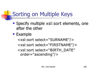 Sorting on Multiple Keys Specify multiple  xsl:sort  elements, one after the other Example <xsl:sort select=“SURNAME”/> <xsl:sort select=“FIRSTNAME”/> <xsl:sort select=“BIRTH_DATE” order=“ascending”/> 