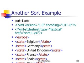 Another Sort Example sort-1.xml <?xml version="1.0" encoding="UTF-8"?> <?xml-stylesheet type="text/xsl" href="sort-1.xsl"?>   < europe > < state > Belgium </ state > < state > Germany </ state > < state > United Kingdom </ state > < state > France </ state > < state > Spain </ state > < state > Italy </ state > < state > Turkey </ state > < state > Sweden </ state > < state > Ireland </ state > < state > Greece </ state > < state > Malta </ state > < state > Vatican City </ state > < state > Portugal </ state > </ europe > sort-1.xsl <?xml version="1.0" encoding="UTF-8"?> < xsl:stylesheet  version =" 1.0 "  xmlns:xsl =" http://www.w3.org/1999/XSL/Transform "> < xsl:template  match =" europe "> < xsl:text > Alphabetical List of European States </ xsl:text > < xsl:text > 
Total Number of States:  </ xsl:text > < xsl:value-of  select =" count(state) "/> < xsl:text > 

 </ xsl:text > < xsl:apply-templates  select =" state "> < xsl:sort /> </ xsl:apply-templates > </ xsl:template > < xsl:template  match =" state "> < xsl:text >  -  </ xsl:text > < xsl:apply-templates /> < xsl:text > 
 </ xsl:text > </ xsl:template > </ xsl:stylesheet > 