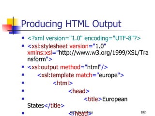 Producing HTML Output <?xml version="1.0" encoding="UTF-8"?> < xsl:stylesheet  version =" 1.0 "  xmlns:xsl =" http://www.w3.org/1999/XSL/Transform "> < xsl:output  method =" html "/> < xsl:template  match =" europe "> < html > < head > < title > European States </ title > </ head > < style  type =" text/css "> body {font-family: sans-serif} </ style > < body > < h3 > Alphabetical List of European States </ h3 > < p > < b > Total Number of States: </ b > < xsl:value-of  select =" count(state) "/> </ p > < ul > < xsl:apply-templates  select =" state "> < xsl:sort /> </ xsl:apply-templates > </ ul > </ body > </ html > </ xsl:template > < xsl:template  match =" state "> < li > < xsl:apply-templates /> </ li > </ xsl:template > </ xsl:stylesheet > 