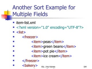 Another Sort Example for Multiple Fields item-list.xml <?xml version="1.0" encoding="UTF-8"?> < list > < freezer > < item > peas </ item > < item > green beans </ item > < item > pot pie </ item > < item > ice cream </ item > </ freezer > < bakery > < item > rolls </ item > < item > jelly doughnuts </ item > < item > bread </ item > </ bakery > < produce > < item > tomato </ item > < item > apple </ item > < item > potato </ item > </ produce > </ list > item-list.xsl <?xml version="1.0" encoding="UTF-8"?> < xsl:stylesheet  version =" 1.0 "  xmlns:xsl =" http://www.w3.org/1999/XSL/Transform "> < xsl:output  method =" text "  version =" 1.0 "  encoding =" UTF-8 "  indent =" yes "/> < xsl:template  match =" list "> < xsl:apply-templates  select =" * "> < xsl:sort  select =" name() "/> </ xsl:apply-templates > </ xsl:template > < xsl:template  match =" * "> < xsl:text > Section:  </ xsl:text > < xsl:value-of  select =" name() "/> < xsl:text > 
 </ xsl:text > < xsl:apply-templates  select =" item "> < xsl:sort /> </ xsl:apply-templates > </ xsl:template > < xsl:template  match =" item "> < xsl:text >  *  </ xsl:text > < xsl:apply-templates /> < xsl:text > 
 </ xsl:text > </ xsl:template > </ xsl:stylesheet > 