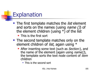 Explanation The first template matches the  list  element and sorts on the names (using  name () ) of the element children (using *) of the list This is the first sort The second template matches only on the element children of  list , again using * After inserting some text (such as  Section: ), and the name of the element (again using  name() ), the template sorts the text node content of  item  children This is the second sort 
