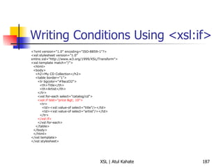 Writing Conditions Using <xsl:if> <?xml version="1.0" encoding="ISO-8859-1"?> <xsl:stylesheet version="1.0" xmlns:xsl="http://www.w3.org/1999/XSL/Transform"> <xsl:template match="/"> <html> <body> <h2>My CD Collection</h2> <table border="1"> <tr bgcolor="#9acd32"> <th>Title</th> <th>Artist</th> </tr> <xsl:for-each select="catalog/cd"> <xsl:if test="price > 10"> <tr> <td><xsl:value-of select="title"/></td> <td><xsl:value-of select="artist"/></td> </tr> </xsl:if> </xsl:for-each> </table> </body> </html> </xsl:template> </xsl:stylesheet> 