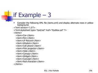 if Example – 3 Consider the following XML file (items.xml) and display alternate rows in yellow background. <?xml version='1.0'?> <?xml-stylesheet type="text/xsl" href="ifyellow.xsl" ?> <items> <item>Car</item> <item>Pen</item> <item>LP Record</item> <item>Wisdom</item> <item>Cell phone</item> <item>Film projector</item> <item>Hole</item> <item>Canopy</item> <item>Widget</item> <item>Concept</item> <item>Null character</item> </items> 