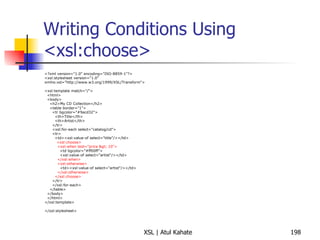 Writing Conditions Using <xsl:choose> <?xml version="1.0" encoding="ISO-8859-1"?> <xsl:stylesheet version="1.0" xmlns:xsl="http://www.w3.org/1999/XSL/Transform"> <xsl:template match="/"> <html> <body> <h2>My CD Collection</h2> <table border="1"> <tr bgcolor="#9acd32"> <th>Title</th> <th>Artist</th> </tr> <xsl:for-each select="catalog/cd"> <tr> <td><xsl:value-of select="title"/></td> <xsl:choose> <xsl:when test="price > 10"> <td bgcolor="#ff00ff"> <xsl:value-of select="artist"/></td> </xsl:when> <xsl:otherwise> <td><xsl:value-of select="artist"/></td> </xsl:otherwise> </xsl:choose> </tr> </xsl:for-each> </table> </body> </html> </xsl:template> </xsl:stylesheet> 