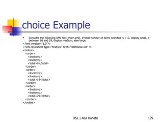 choice Example Consider the following XML file (order.xml). If total number of items selected is <10, display small, if between 10 and 19, display medium, else large. <?xml version="1.0"?> <?xml-stylesheet type="text/xsl" href="refchoose.xsl" ?> <orders> <order> <lineitem/> <lineitem/> <total>9</total> </order> <order> <lineitem/> <lineitem/> <total>19</total> </order> <order> <lineitem/> <lineitem/> <total>29</total> </order> </orders> 