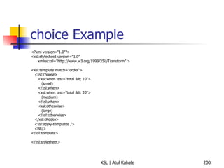 choice Example <?xml version="1.0"?> <xsl:stylesheet version="1.0" xmlns:xsl="http://www.w3.org/1999/XSL/Transform" > <xsl:template match="order"> <xsl:choose> <xsl:when test="total < 10"> (small) </xsl:when> <xsl:when test="total < 20"> (medium) </xsl:when> <xsl:otherwise> (large) </xsl:otherwise> </xsl:choose> <xsl:apply-templates /> <BR/> </xsl:template> </xsl:stylesheet> 