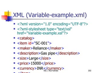 XML (Variable-example.xml) <?xml version="1.0" encoding="UTF-8"?> <?xml-stylesheet type="text/xsl" href="Variable-example.xsl"?>   < catalog > < item  id =" SC-001 "> < maker > Reliance </ maker > < description > Gas pipe </ description > < size > Large </ size > < price > 15000 </ price > < currency > INR </ currency > </ item > </ catalog > 