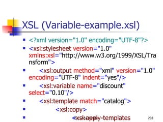 XSL (Variable-example.xsl) <?xml version="1.0" encoding="UTF-8"?> < xsl:stylesheet  version =" 1.0 "  xmlns:xsl =" http://www.w3.org/1999/XSL/Transform "> < xsl:output  method =" xml "  version =" 1.0 "  encoding =" UTF-8 "  indent =" yes "/> < xsl:variable  name =" discount "  select =" 0.10 "/> < xsl:template  match =" catalog "> < xsl:copy > < xsl:apply-templates  select =" item "/> </ xsl:copy > </ xsl:template > < xsl:template  match =" item "> < xsl:copy > < xsl:attribute  name =" id ">< xsl:value-of  select =" @id "/></ xsl:attribute > < xsl:copy-of  select =" maker | description | size | price "/> < discount > < xsl:value-of  select =" $discount "/> </ discount > < discountPrice > < xsl:value-of  select =" price - (price * $discount) "/> </ discountPrice > < xsl:copy-of  select =" currency "/> </ xsl:copy > </ xsl:template > </ xsl:stylesheet > 