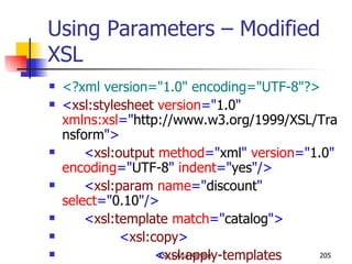 Using Parameters – Modified XSL <?xml version="1.0" encoding="UTF-8"?> < xsl:stylesheet  version =" 1.0 "  xmlns:xsl =" http://www.w3.org/1999/XSL/Transform "> < xsl:output  method =" xml "  version =" 1.0 "  encoding =" UTF-8 "  indent =" yes "/> < xsl:param  name =" discount "  select =" 0.10 "/> < xsl:template  match =" catalog "> < xsl:copy > < xsl:apply-templates  select =" item "/> </ xsl:copy > </ xsl:template > < xsl:template  match =" item "> < xsl:copy > < xsl:attribute  name =" id ">< xsl:value-of  select =" @id "/></ xsl:attribute > < xsl:copy-of  select =" maker | description | size | price "/> < discount > < xsl:value-of  select =" $discount "/> </ discount > < discountPrice > < xsl:value-of  select =" price - (price * $discount) "/> </ discountPrice > < xsl:copy-of  select =" currency "/> </ xsl:copy > </ xsl:template > </ xsl:stylesheet > 
