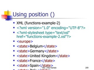 Using position () XML (functions-example-2) <?xml version="1.0" encoding="UTF-8"?> <?xml-stylesheet type="text/xsl" href="functions-example-2.xsl"?>   < europe > < state > Belgium </ state > < state > Germany </ state > < state > United Kingdom </ state > < state > France </ state > < state > Spain </ state > < state > Italy </ state > < state > Turkey </ state > < state > Sweden </ state > < state > Ireland </ state > < state > Greece </ state > < state > Malta </ state > < state > Vatican City </ state > < state > Portugal </ state > </ europe > XSL <?xml version="1.0" encoding="UTF-8"?> < xsl:stylesheet  version =" 1.0 "  xmlns:xsl =" http://www.w3.org/1999/XSL/Transform "> < xsl:output  method =" text "  indent =" yes "/> < xsl:template  match =" europe "> < xsl:apply-templates  select =" state "/> </ xsl:template > < xsl:template  match =" europe/state "> < xsl:value-of  select =" position() "/> < xsl:text > .  </ xsl:text > < xsl:value-of  select =" . "/> < xsl:text > 
 </ xsl:text > </ xsl:template > </ xsl:stylesheet > 