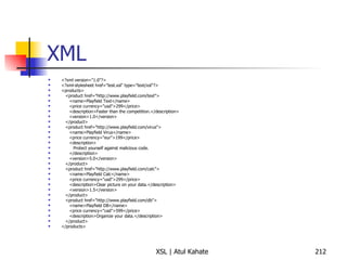 XML <?xml version="1.0"?> <?xml-stylesheet href="test.xsl" type="text/xsl"?> <products> <product href="http://www.playfield.com/text"> <name>Playfield Text</name> <price currency="usd">299</price> <description>Faster than the competition.</description> <version>1.0</version> </product> <product href="http://www.playfield.com/virus"> <name>Playfield Virus</name> <price currency="eur">199</price> <description> Protect yourself against malicious code. </description> <version>5.0</version> </product> <product href="http://www.playfield.com/calc"> <name>Playfield Calc</name> <price currency="usd">299</price> <description>Clear picture on your data.</description> <version>1.5</version> </product> <product href="http://www.playfield.com/db"> <name>Playfield DB</name> <price currency="cad">599</price> <description>Organize your data.</description> </product> </products> 