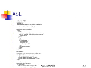 XSL <?xml version="1.0"?> <xsl:stylesheet version="1.0" xmlns:xsl="http://www.w3.org/1999/XSL/Transform"> <xsl:output method="html" indent="no"/> <xsl:template match="/products"> <html> <head> <title>Cascading Style Sheet</title> <link rel="stylesheet" type="text/css" href="table.css"  title="Style"/> </head> <body> <table> <tr class="header"> <td>Name</td> <td>Price</td> <td>Description</td> </tr> <xsl:apply-templates/> </table> </body> </html> </xsl:template> <xsl:template match="product[position() mod 2 = 1]"> <tr class="odd"> <td><xsl:value-of select="name"/></td> <td><xsl:value-of select="price"/></td> <td><xsl:value-of select="description"/></td> </tr> </xsl:template> <xsl:template match="product"> <tr class="even"> <td><xsl:value-of select="name"/></td> <td><xsl:value-of select="price"/></td> <td><xsl:value-of select="description"/></td> </tr> </xsl:template> </xsl:stylesheet> 