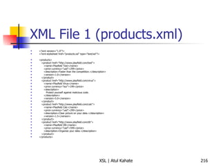 XML File 1 (products.xml) <?xml version="1.0"?> <?xml-stylesheet href="products.xsl" type="text/xsl"?> <products> <product href="http://www.playfield.com/text"> <name>Playfield Text</name> <price currency="usd">299</price> <description>Faster than the competition.</description> <version>1.0</version> </product> <product href="http://www.playfield.com/virus"> <name>Playfield Virus</name> <price currency="eur">199</price> <description> Protect yourself against malicious code. </description> <version>5.0</version> </product> <product href="http://www.playfield.com/calc"> <name>Playfield Calc</name> <price currency="usd">299</price> <description>Clear picture on your data.</description> <version>1.5</version> </product> <product href="http://www.playfield.com/db"> <name>Playfield DB</name> <price currency="cad">599</price> <description>Organize your data.</description> </product> </products> 
