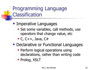 Programming Language Classification Imperative Languages Set some variables, call methods, use operators that change value, etc C, C++, Java, C# Declarative or Functional Languages Perform logical operations using declarations, rather than writing code Prolog, XSLT 