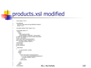 products.xsl modified <?xml version="1.0"?> <xsl:stylesheet xmlns:xsl="http://www.w3.org/1999/XSL/Transform" version="1.0"> <xsl:output method="html" indent="no"/> <xsl:template match="/"> <html> <head> <title>JavaScript</title> <script language="JavaScript"><xsl:comment> // creates and initializes an array of product descriptions var urls = new Array() <xsl:for-each select="products/product"> urls[<xsl:value-of select="position()"/>] =  "<xsl:value-of select="@href"/>" </xsl:for-each> // user function function doSelect(i) { open(urls[i]) } // </xsl:comment></script> </head> <body> <ul> <xsl:for-each select="products/product"> <li><a href="javascript:doSelect({position()})"> <xsl:value-of select="name"/> </a></li> </xsl:for-each> </ul> </body> </html> </xsl:template> </xsl:stylesheet> 