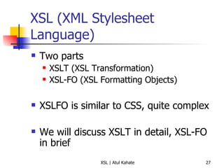 XSL (XML Stylesheet Language) Two parts XSLT (XSL Transformation) XSL-FO (XSL Formatting Objects) XSLFO is similar to CSS, quite complex We will discuss XSLT in detail, XSL-FO in brief 