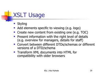 XSLT Usage Styling Add elements specific to viewing (e.g. logo) Create new content from existing one (e.g. TOC) Present information with the right level of details (e.g. overview for managers, details for staff) Convert between different DTDs/schemas or different versions of a DTD/schema Transform XML documents into HTML for compatibility with older browsers 