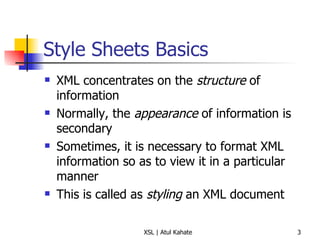 Style Sheets Basics XML concentrates on the  structure  of information Normally, the  appearance  of information is secondary Sometimes, it is necessary to format XML information so as to view it in a particular manner This is called as  styling  an XML document 
