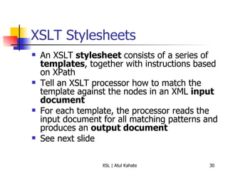 XSLT Stylesheets An XSLT  stylesheet  consists of a series of  templates , together with instructions based on XPath Tell an XSLT processor how to match the template against the nodes in an XML  input document For each template, the processor reads the input document for all matching patterns and produces an  output document See next slide 