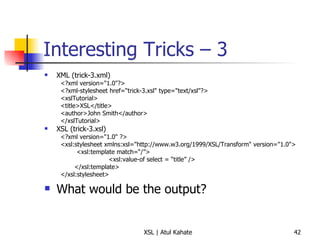 Interesting Tricks – 3 XML (trick-3.xml) <?xml version="1.0"?> <?xml-stylesheet href=“trick-3.xsl" type="text/xsl"?> <xslTutorial>  <title>XSL</title>  <author>John Smith</author>  </xslTutorial>  XSL (trick-3.xsl) <?xml version="1.0" ?> <xsl:stylesheet xmlns:xsl="http://www.w3.org/1999/XSL/Transform" version="1.0"> <xsl:template match=“/”> <xsl:value-of select = “title” /> </xsl:template> </xsl:stylesheet>  What would be the output? 