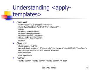 Understanding <apply-templates> class.xml <?xml version="1.0" encoding="UTF-8"?>  <?xml-stylesheet type="text/xsl" href="class.xsl"?>  <class>  <student>Jack</student>  <student>Harry</student>  <student>Rebecca</student>  <teacher>Mr. Bean</teacher>  </class>   Class.xsl <?xml version="1.0" ?>  <xsl:stylesheet version="1.0" xmlns:xsl="http://www.w3.org/1999/XSL/Transform">  <xsl:template match=“student"> Found a learner!  </xsl:template>  </xsl:stylesheet>   Output Found a learner! Found a learner! Found a learner! Mr. Bean 